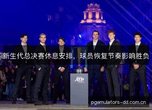 新生代总决赛休息安排，球员恢复节奏影响胜负