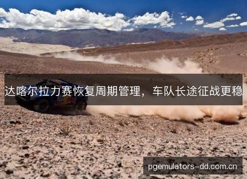 达喀尔拉力赛恢复周期管理，车队长途征战更稳